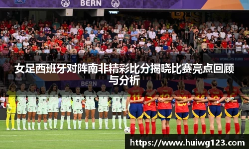 女足西班牙对阵南非精彩比分揭晓比赛亮点回顾与分析